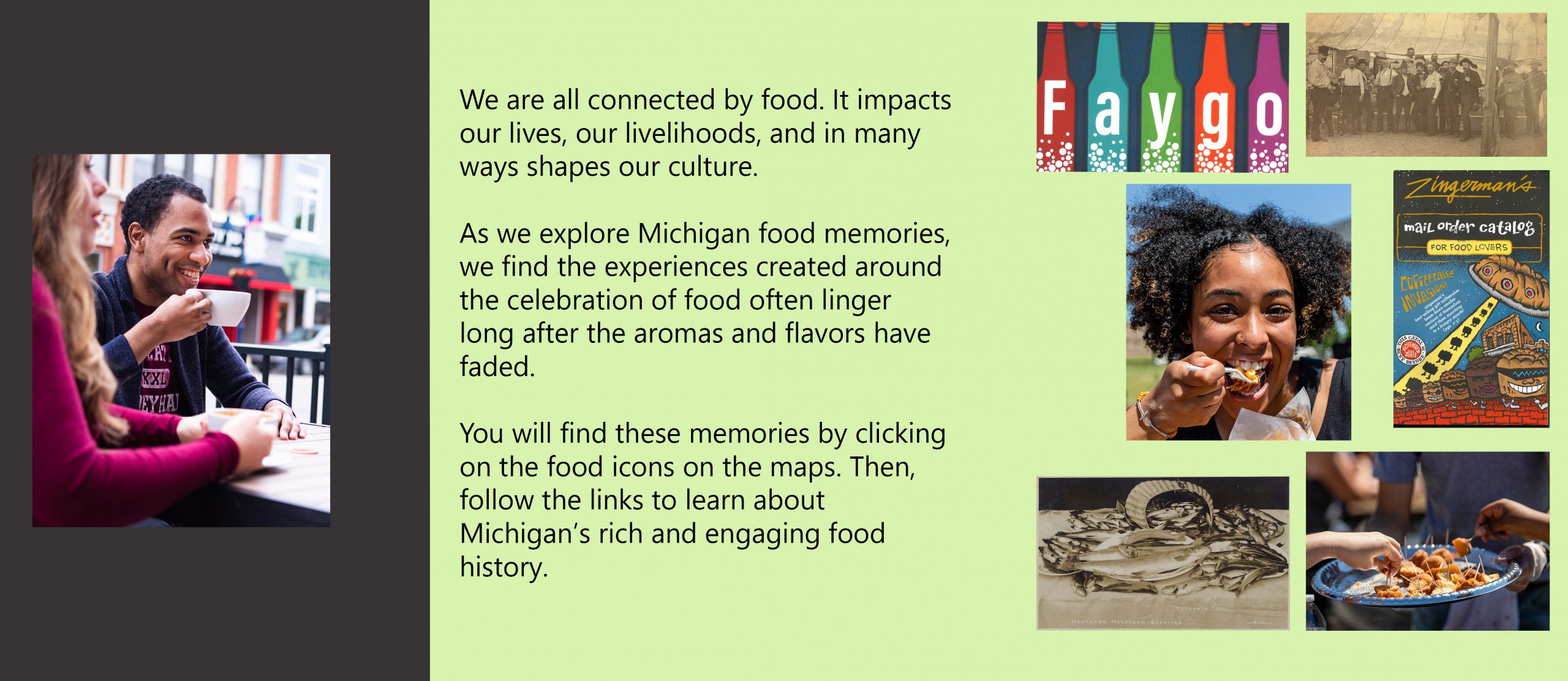 We are all connected by food. It impacts our lives, our livelihoods, and in many ways shapes our culture. as we explore Michigan food memories, we find the experiences created around the celebration of food often linger long after the aromas and flavors have faded. You will find these memories by clicking on the food icons on the maps. Then, follow the links to learn about Michigan rich and engaging food history.